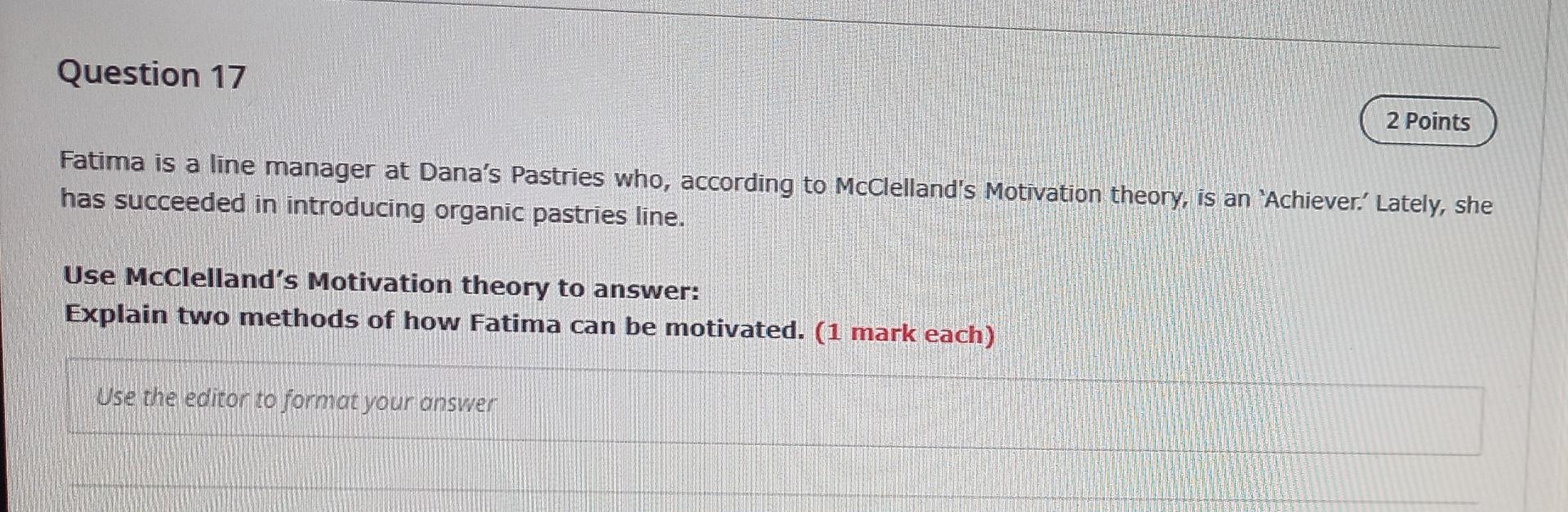Question 17
2 Points
Fatima is a line manager at Danas Pastries who, according to McClellands Motivation theory, is an Ach