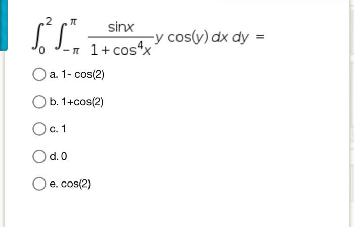 \[ \int_{0}^{2} \int_{-\pi}^{\pi} \frac{\sin x}{1+\cos ^{4} x} y \cos (y) d x d y= \] a. \( 1-\cos (2) \) b. \( 1+\cos (2) \)