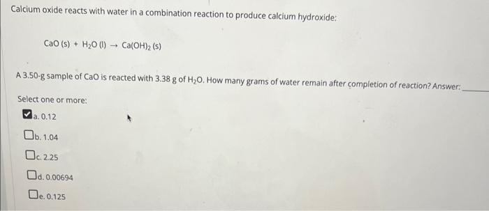 Calcium oxide reacts with water in a combination reaction to produce calcium hydroxide:
\[
\mathrm{CaO}(\mathrm{s})+\mathrm{H