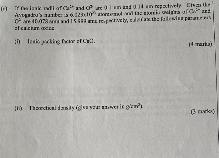 (c)
If the ionic radii of Ca²+ and O2- are 0.1 nm and 0.14 nm repectively. Given the
Avogadros number is 6.023x1023 atoms/mo