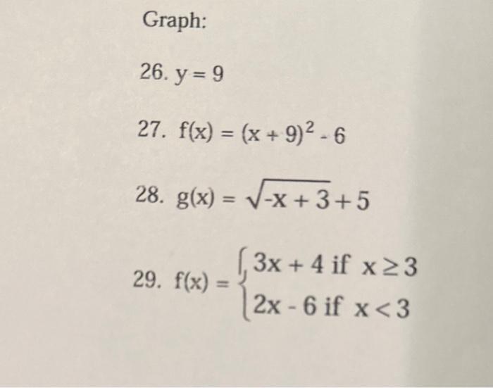 Graph: 26. \( y=9 \) 27. \( f(x)=(x+9)^{2}-6 \) 28. \( g(x)=\sqrt{-x+3}+5 \) 29. \( f(x)=\left\{\begin{array}{l}3 x+4 \text {