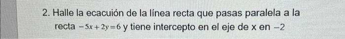 2. Halle la ecacuión de la línea recta que pasas paralela a la recta -5x+2y=6 y tiene intercepto en el eje de x en -2