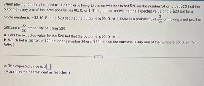 When playing roulette at a casino, a gambler is trying to decide whether to bet \( \$ 20 \) on the number 34 or to bet \( \$