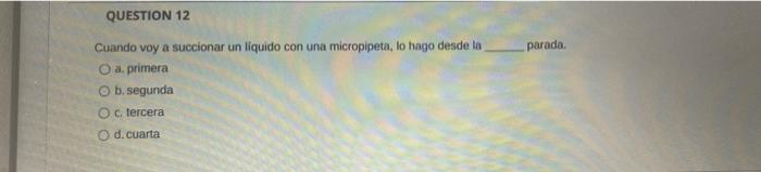 QUESTION 12 parada Cuando voy a succionar un liquido con una micropipeta, lo hago desde la O a. primera b. segunda c. tercera