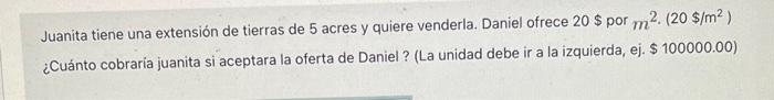 Juanita tiene una extensión de tierras de 5 acres y quiere venderla. Daniel ofrece \( 20 \$ \) por \( \mathrm{m}^{2} \cdot\le