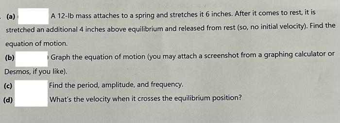 (a)
A \( 12-\mathrm{Ib} \) mass attaches to a spring and stretches it 6 inches. After it comes to rest, it is stretched an ad