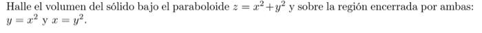 Halle el volumen del sólido bajo el paraboloide \( z=x^{2}+y^{2} \) y sobre la región encerrada por ambas: \( y=x^{2} \) y \(