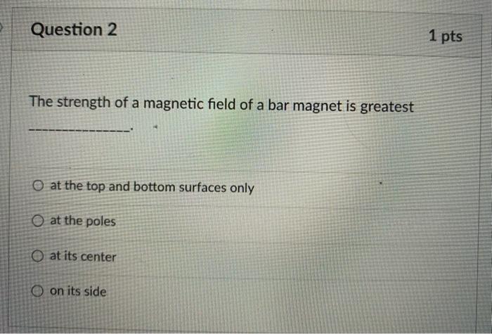 The strength of a magnetic field of a bar magnet is greatest
at the top and bottom surfaces only
at the poles
at its center
o