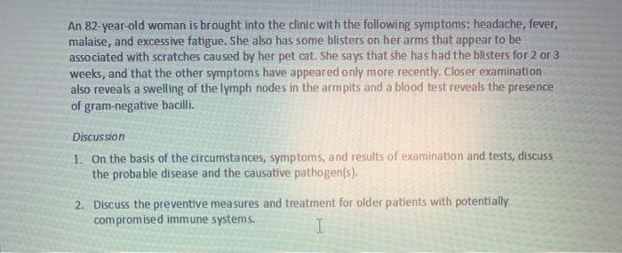 An 82-year-old woman is brought into the clinic with the following symptoms: headache, fever, malaise, and excessive fatigue.