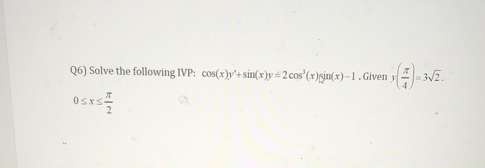 Q6) Solve the following IVP: \( \cos (x) y^{\prime}+\sin (x) y=2 \cos ^{3}(x) \sin (x)-1 \). Given \( y\left(\frac{\pi}{4}\ri