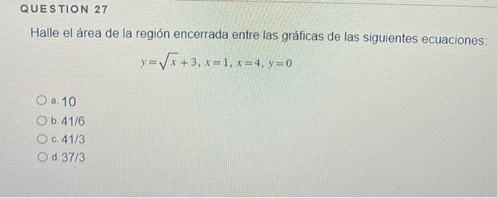 Halle el área de la región encerrada entre las gráficas de las siguientes ecuaciones: \[ y=\sqrt{x}+3, x=1, x=4, y=0 \] a. 10