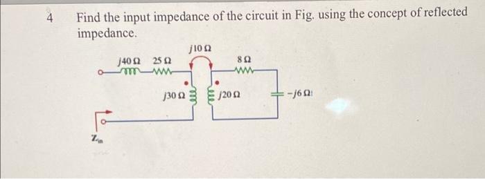 4
Find the input impedance of the circuit in Fig. using the concept of reflected
impedance.
10?
J40? 25?
8?
-?
30?
J20?
-J6??