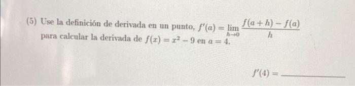 f(a+h)-f(a) (5) Use la definición de derivada en un punto, f(a) = lim h para calcular la derivada de f(x)=r? - 9 en a= 4. 0