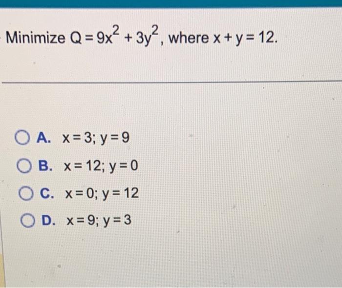 Minimize \( Q=9 x^{2}+3 y^{2} \), where \( x+y=12 \) A. \( x=3 ; y=9 \) B. \( x=12 ; y=0 \) C. \( x=0 ; y=12 \) D. \( x=9 ; y