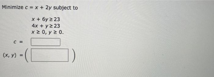 Minimize \( c=x+2 y \) subject to \[ \begin{array}{l} x+6 y \geq 23 \\ 4 x+y \geq 23 \\ x \geq 0, y \geq 0 \text {. } \\ c= \