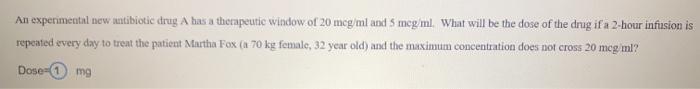 An experimental new antibiotic drug A has a therapeutic window of 20 mcg/ml and Smeg/ml. What will be the dose of the drug if