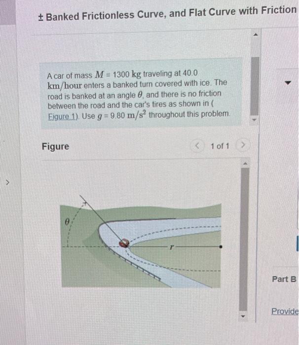\( \pm \) Banked Frictionless Curve, and Flat Curve with Friction
A car of mass \( M=1300 \mathrm{~kg} \) traveling at \( 40.