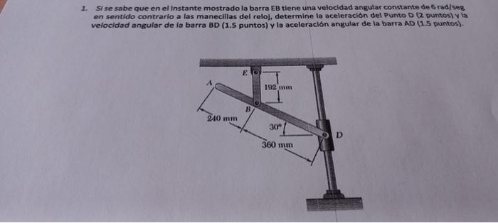 1. Si se sabe que en el Instante mostrado la barra EB tiene una velocidad angular constante de 6 rad/ seg en sentido contrari