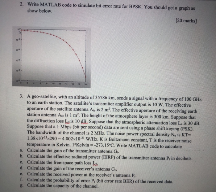 2. Write MATLAB code to simulate bit error rate for BPSK. You should get a graph as show below. [20 marks] 18 3. A geo-satell