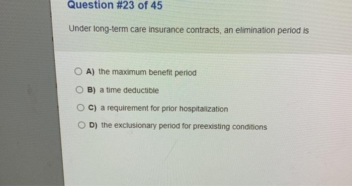 Question #23 of 45 Under long-term care insurance contracts, an elimination period is OA) the maximum benefit period O B) a t