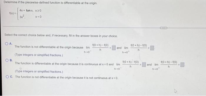 Determine if the piecewise-defined function is differentiable at the origin.
f(x)=
4x + tanx, x20
3x²
x<0
Select the correct 