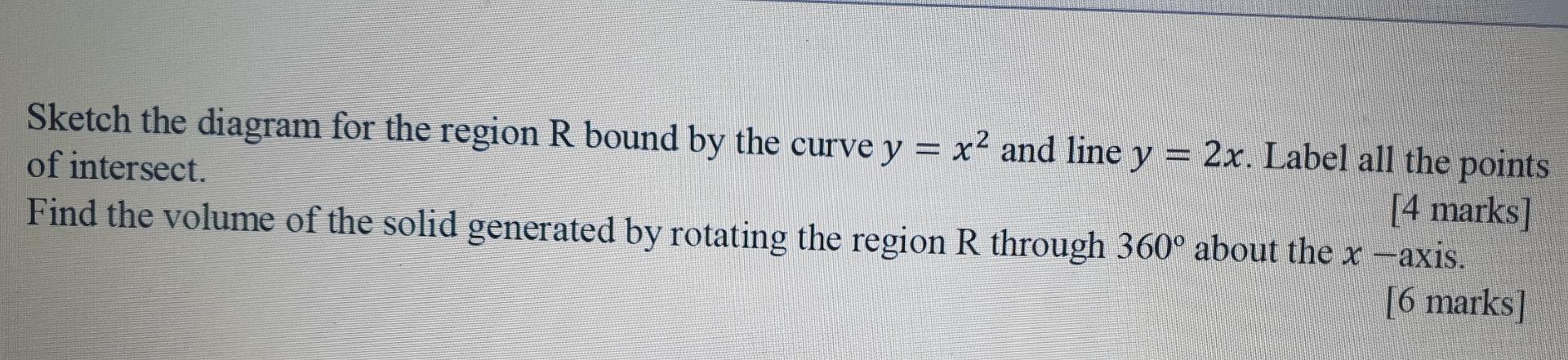 Sketch the diagram for the region R bound by the curve y = x2 and line y = 2x. Label all the points
of intersect.
[4 marks]
F