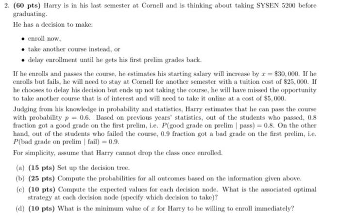 2. (60 pts) Harry is in his last semester at Cornell and is thinking about taking SYSEN 5200 before
graduating.
He has a deci