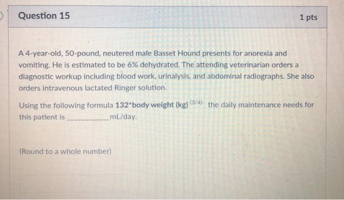 Question 15 1 pts A 4-year-old, 50-pound, neutered male Basset Hound presents for anorexia and vomiting. He is estimated to b