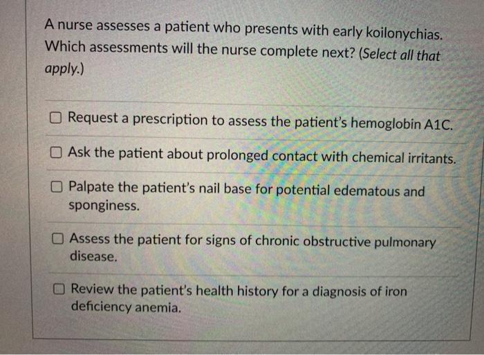 A nurse assesses a patient who presents with early koilonychias. Which assessments will the nurse complete next? (Select all