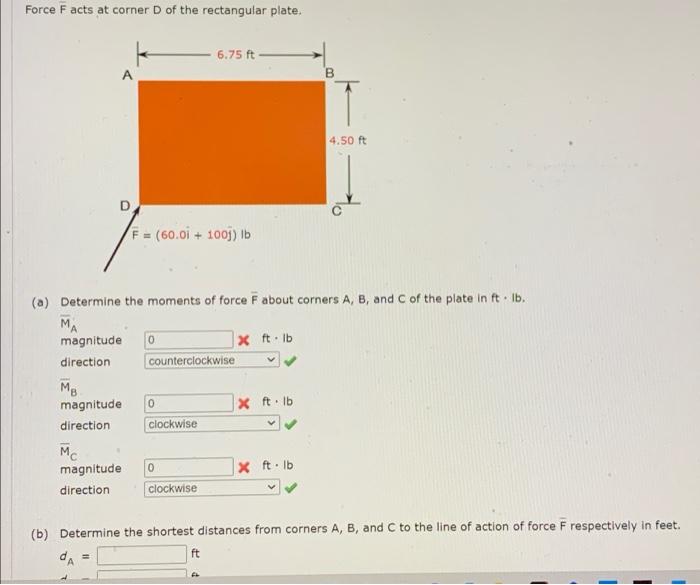 Force F acts at corner D of the rectangular plate.
6.75 ft
4.50 ft
F = (60.0i + 100j) lb
(a) Determine the moments of force F