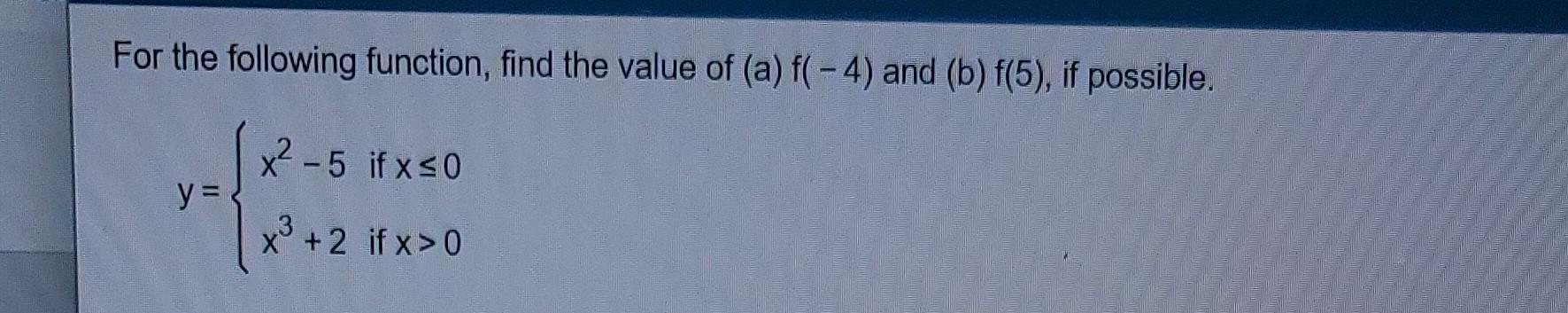 For the following function, find the value of (a) f(-4) and (b) f(5), if possible. x²-5 if x ≤0 x³ +2 if x>0 y =