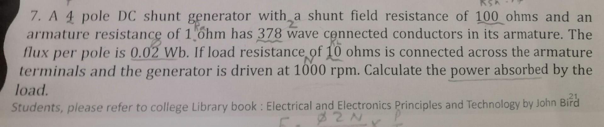 7. A 4 pole DC shunt generator with a shunt field resistance of 100 ohms and an
armature resistance of 1 ohm has 378 wave con