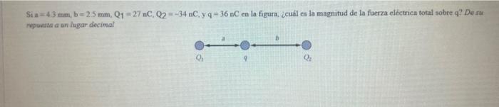 Si a \( =4.3 \mathrm{~mm}, \mathrm{~b}=2.5 \mathrm{~mm}, \mathrm{Q}_{1}=27 \mathrm{nC}, \mathrm{Q}_{2}=-34 \mathrm{nC}, \math