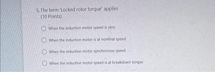 5. The term Locked rotor torque applies
(10 Points)
When the induction motor speed is zero
When the induction motor is at n