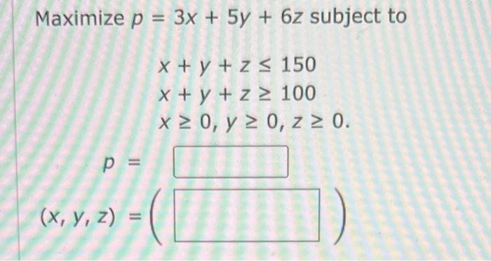 \( p=3 x+5 y+6 z \) subj \( x+y+z \leq 150 \) \( x+y+z \geq 100 \) \( x \geq 0, y \geq 0, z \geq 0 \)