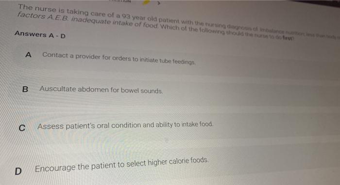 The nurse is taking care of a 93 year old patient with the nursing doba factors A.E.B. inadequate intake of food. Which of th