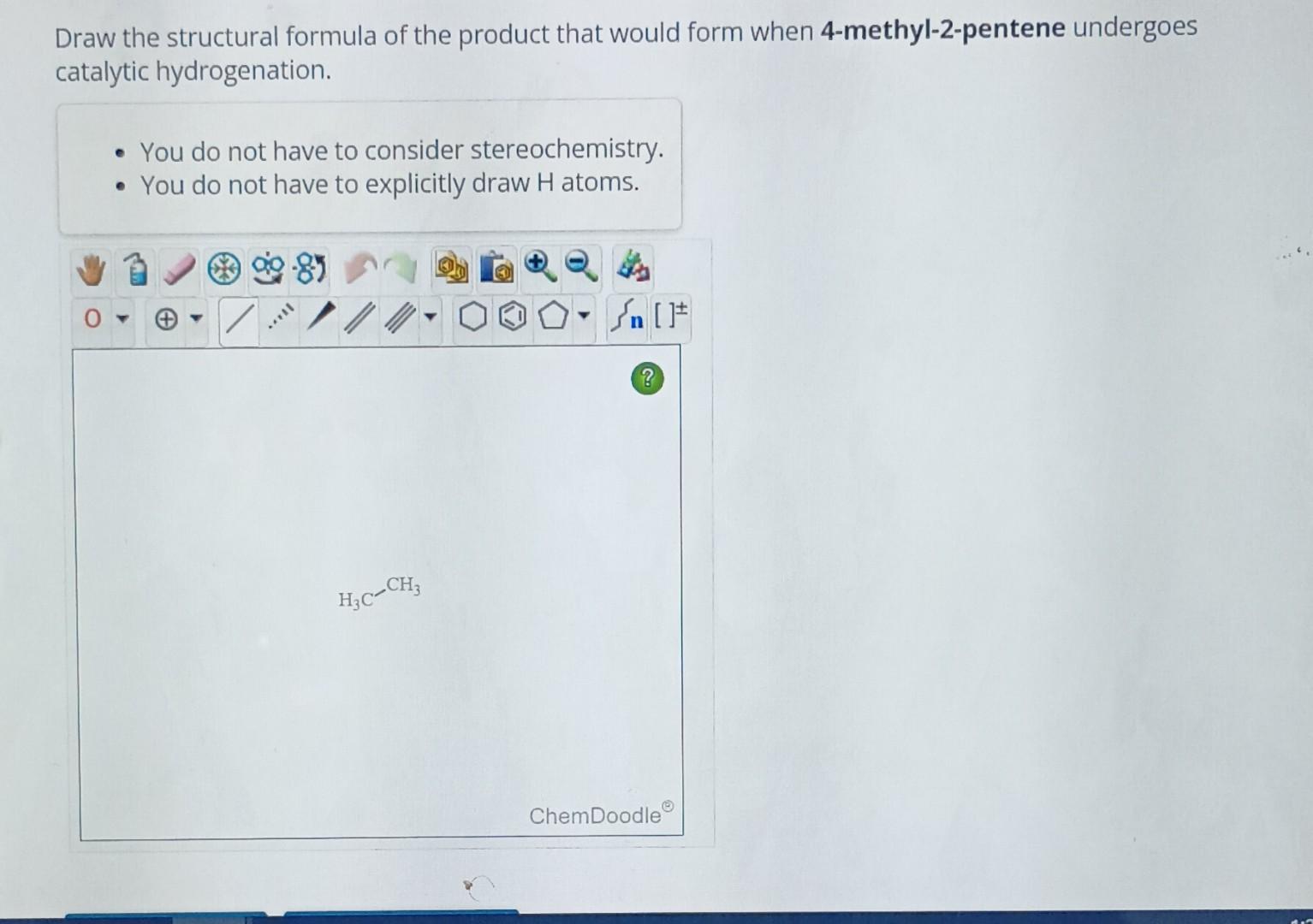 Draw the structural formula of the product that would form when 4-methyl-2-pentene undergoes catalytic hydrogenation.
- You d