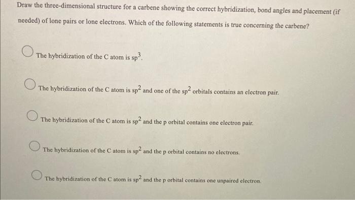 Draw the three-dimensional structure for a carbene showing the correct hybridization, bond angles and placement (if
needed) o