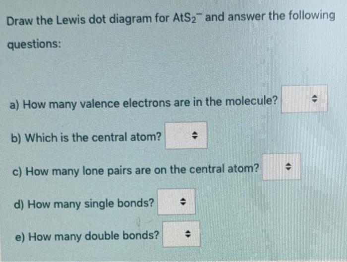 Draw the Lewis dot diagram for AtS2- and answer the following
questions:
>
a) How many valence electrons are in the molecule?