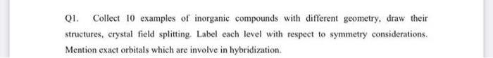 Q1. Collect 10 examples of inorganic compounds with different geometry, draw their structures, crystal field splitting. Label