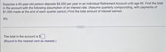 Suppose a 40-year-old person deposits \( \$ 4,000 \) per year in an Individual Retirement Account until age 65 . Find the tot