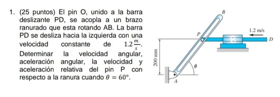 1. (25 puntos) El pin \( \mathrm{O} \), unido a la barra deslizante PD, se acopla a un brazo ranurado que esta rotando \( A B