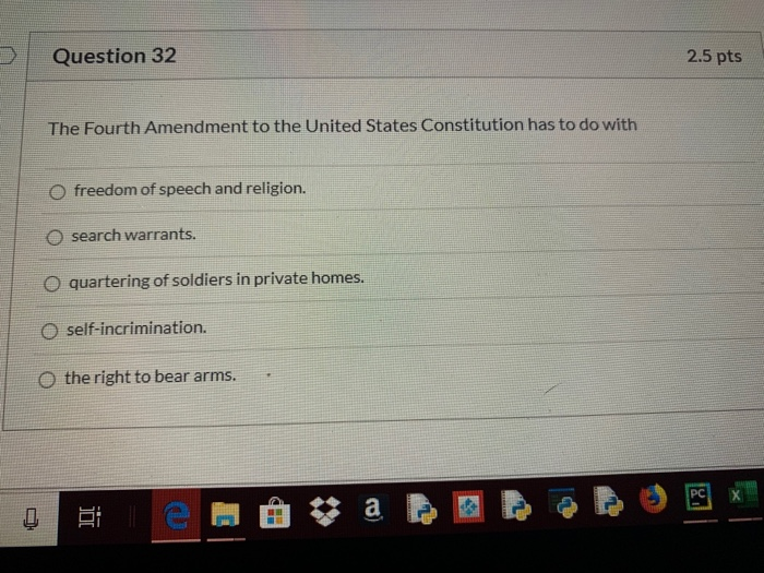 Question 32 2.5 pts The Fourth Amendment to the United States Constitution has to do with freedom of speech and religion. O s
