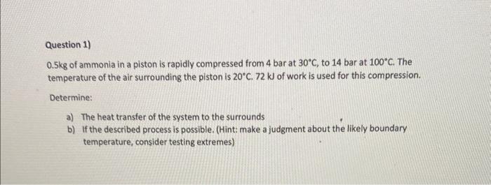 Question 1)
\( 0.5 \mathrm{~kg} \) of ammonia in a piston is rapidly compressed from 4 bar at \( 30^{\circ} \mathrm{C} \), to