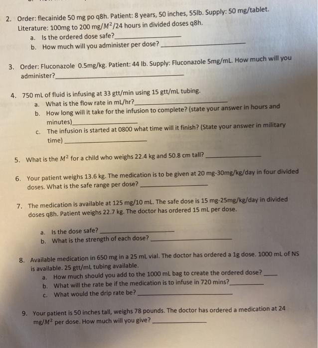 2. Order: flecainide 50 mg po q8h. Patient: 8 years, 50 inches, 55lb. Supply: 50 mg/tablet. Literature: 100mg to 200 mg/M2/24