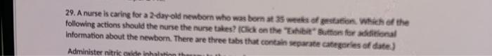 29. A nurse is caring for a 2-day old newborn who was born at 35 weeks of gestation. Which of the following actions should th