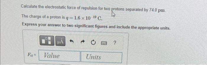 Calculate the electrostatic force of repulsion for two protons separated by \( 74.0 \mathrm{pm} \).
The charge of a proton is