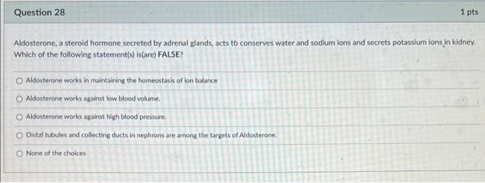 Question 28
1 pts
Aldosterone, a steroid hormone secreted by adrenal glands, acts to conserves water and sodium ions and secr