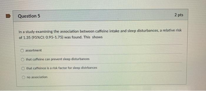 Question 5 2 pts In a study examining the association between caffeine intake and sleep disturbances, a relative risk of 1.35