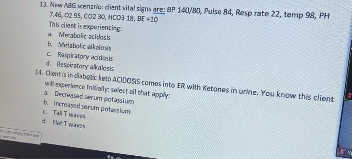 13. New ABG scenario: client vital signs are: BP 140/80, Pulse 84, Resp rate 22, temp 98, PH 7.46, 02 95, CO2 30, HCO3 18, BE